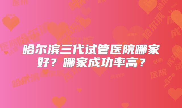 哈尔滨三代试管医院哪家好？哪家成功率高？