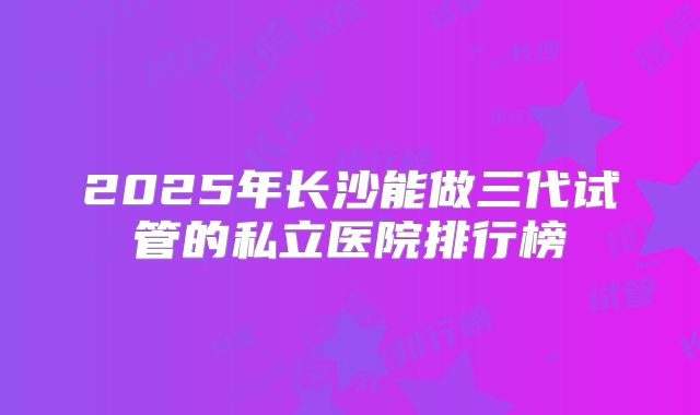 2025年长沙能做三代试管的私立医院排行榜