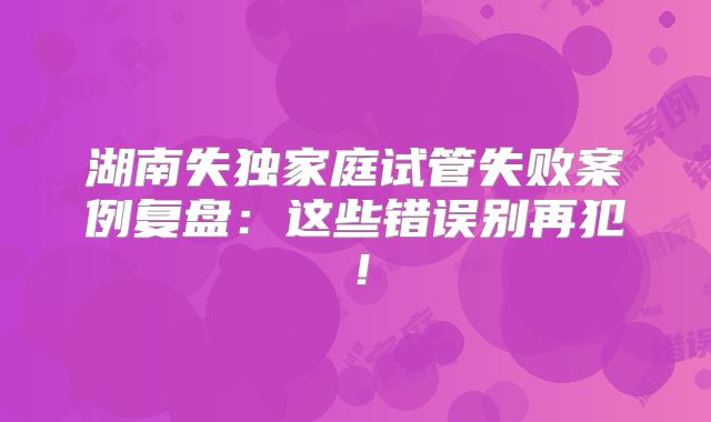 湖南失独家庭试管失败案例复盘：这些错误别再犯！