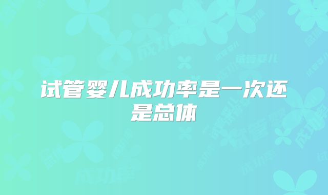 试管婴儿成功率是一次还是总体