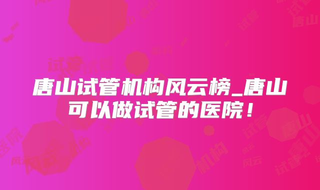 唐山试管机构风云榜_唐山可以做试管的医院！