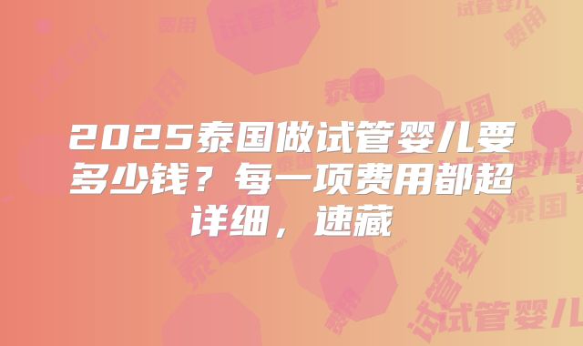 2025泰国做试管婴儿要多少钱？每一项费用都超详细，速藏