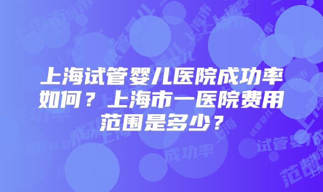 上海试管婴儿医院成功率如何?上海市一医院费用范围是多少?