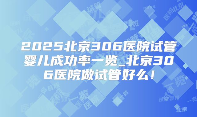 2025北京306医院试管婴儿成功率一览_北京306医院做试管好么！