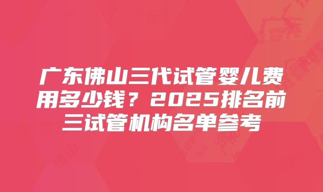 广东佛山三代试管婴儿费用多少钱?2025排名前三试管机构名单参考