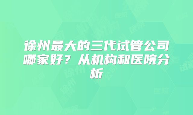 徐州最大的三代试管公司哪家好？从机构和医院分析