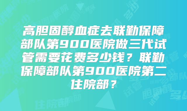 高胆固醇血症去联勤保障部队第900医院做三代试管需要花费多少钱？联勤保障部队第900医院第二住院部？