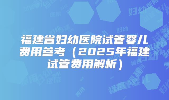 福建省妇幼医院试管婴儿费用参考（2025年福建试管费用解析）