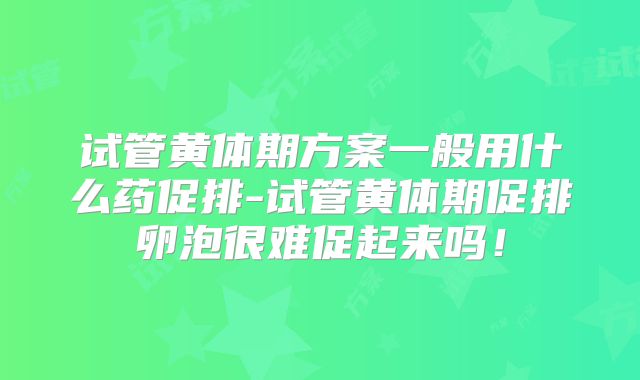 试管黄体期方案一般用什么药促排-试管黄体期促排卵泡很难促起来吗!