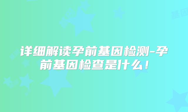 详细解读孕前基因检测-孕前基因检查是什么！