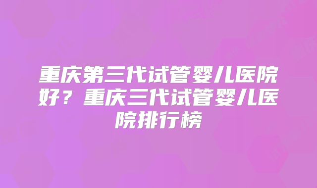 重庆第三代试管婴儿医院好？重庆三代试管婴儿医院排行榜