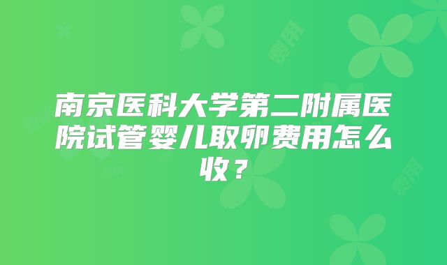 南京医科大学第二附属医院试管婴儿取卵费用怎么收?