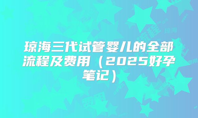 琼海三代试管婴儿的全部流程及费用（2025好孕笔记）