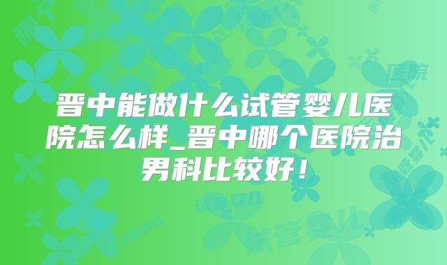 晋中能做什么试管婴儿医院怎么样_晋中哪个医院治男科比较好！