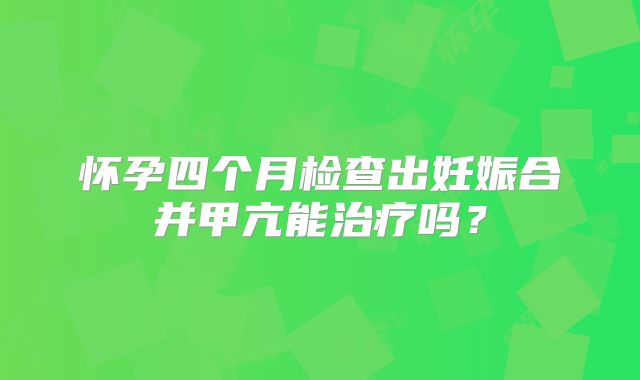 怀孕四个月检查出妊娠合并甲亢能治疗吗？