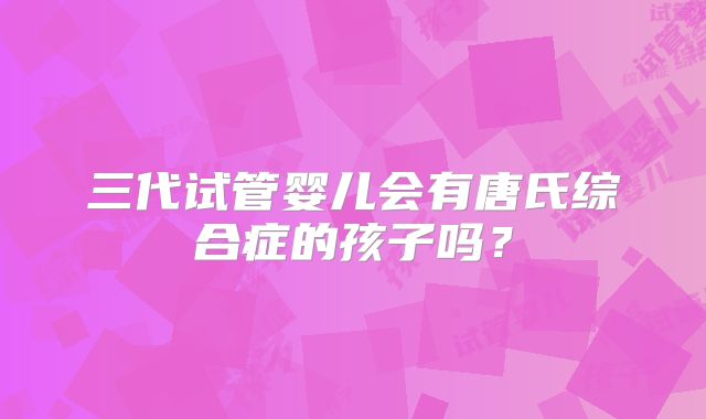 三代试管婴儿会有唐氏综合症的孩子吗？