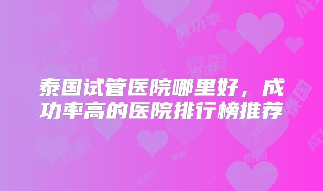 泰国试管医院哪里好，成功率高的医院排行榜推荐