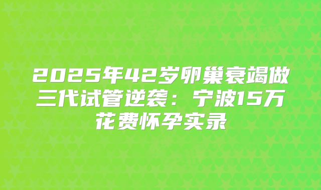 2025年42岁卵巢衰竭做三代试管逆袭：宁波15万花费怀孕实录