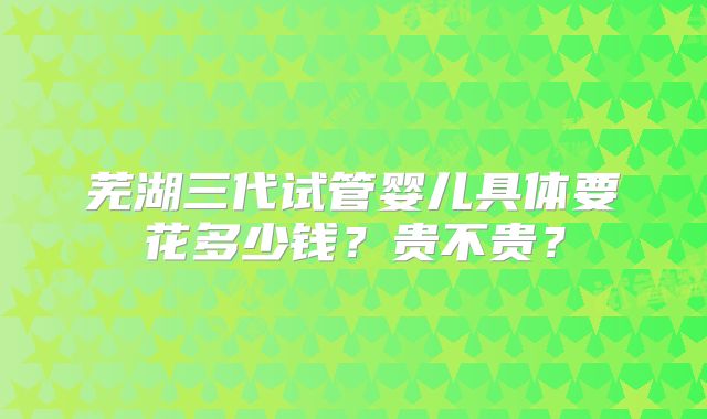 芜湖三代试管婴儿具体要花多少钱？贵不贵？