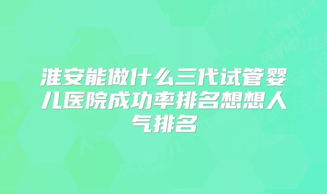 淮安能做什么三代试管婴儿医院成功率排名想想人气排名