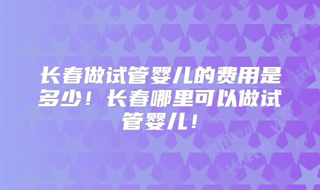 长春做试管婴儿的费用是多少！长春哪里可以做试管婴儿！