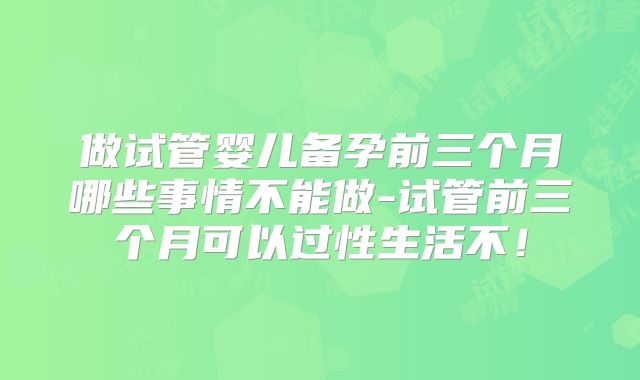 做试管婴儿备孕前三个月哪些事情不能做-试管前三个月可以过性生活不!