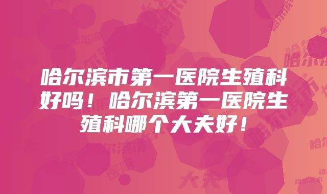 哈尔滨市第一医院生殖科好吗！哈尔滨第一医院生殖科哪个大夫好！