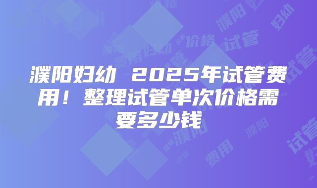 濮阳妇幼 2025年试管费用！整理试管单次价格需要多少钱