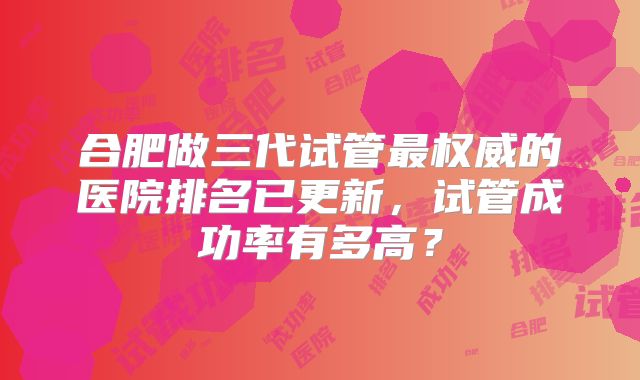 合肥做三代试管最权威的医院排名已更新，试管成功率有多高？