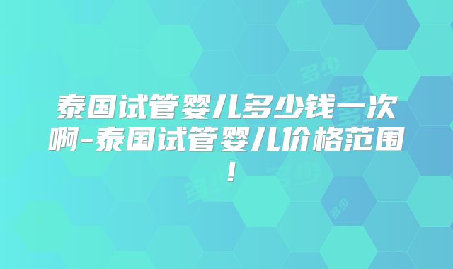 泰国试管婴儿多少钱一次啊-泰国试管婴儿价格范围！