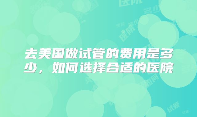 去美国做试管的费用是多少，如何选择合适的医院
