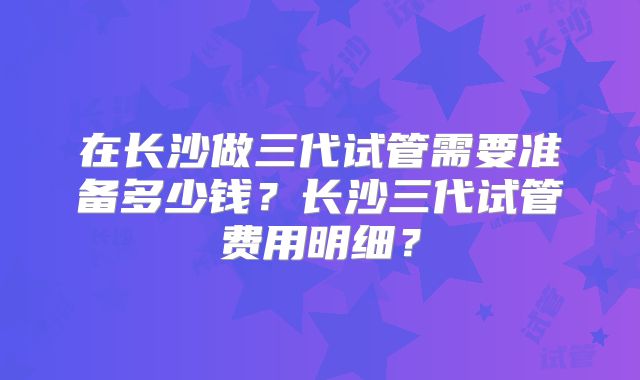 在长沙做三代试管需要准备多少钱？长沙三代试管费用明细？