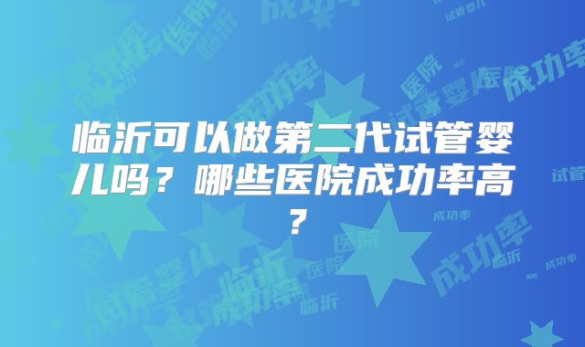 临沂可以做第二代试管婴儿吗？哪些医院成功率高？