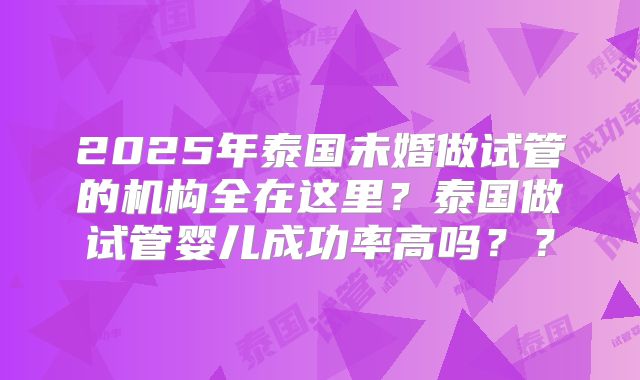 2025年泰国未婚做试管的机构全在这里？泰国做试管婴儿成功率高吗？？