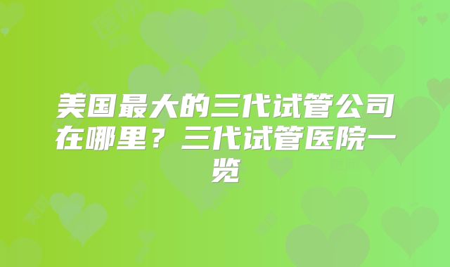 美国最大的三代试管公司在哪里?三代试管医院一览