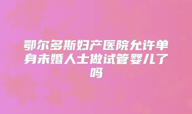 鄂尔多斯妇产医院允许单身未婚人士做试管婴儿了吗