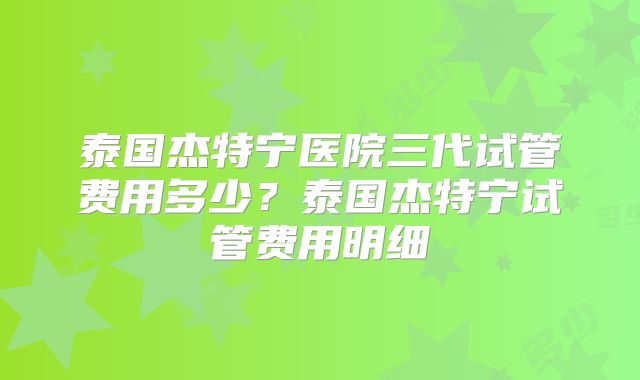 泰国杰特宁医院三代试管费用多少？泰国杰特宁试管费用明细