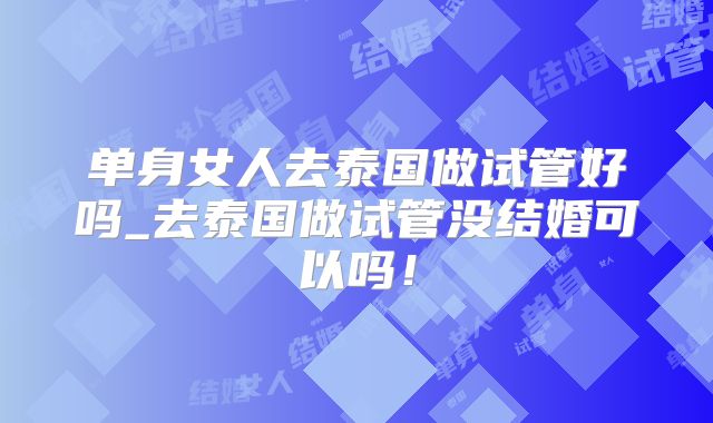 单身女人去泰国做试管好吗_去泰国做试管没结婚可以吗！
