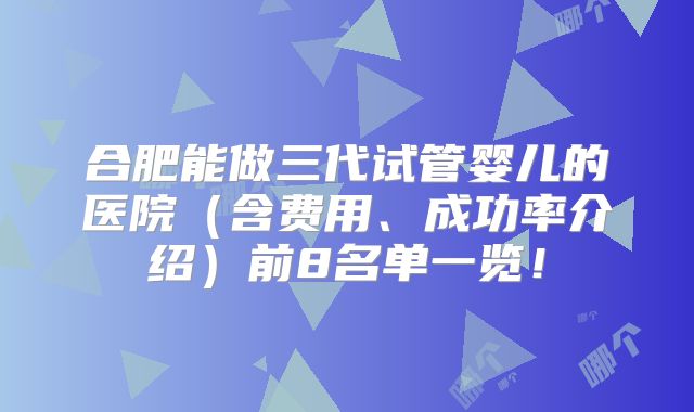 合肥能做三代试管婴儿的医院（含费用、成功率介绍）前8名单一览！