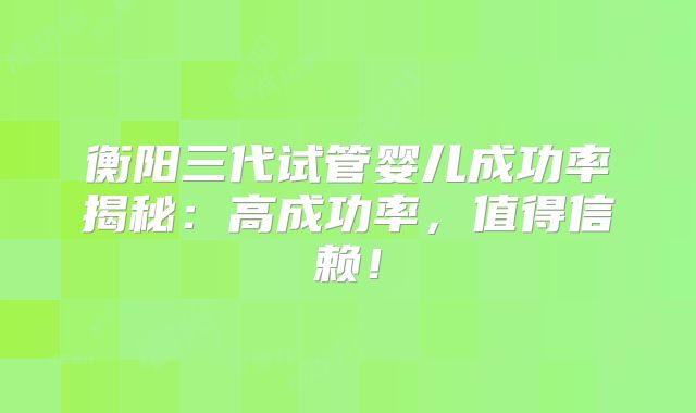 衡阳三代试管婴儿成功率揭秘:高成功率,值得信赖!