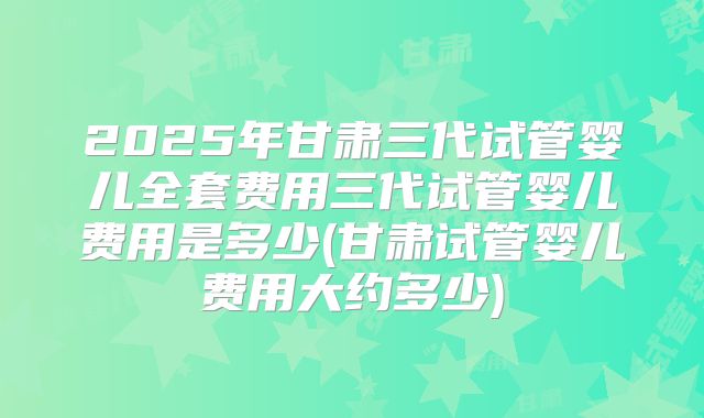 2025年甘肃三代试管婴儿全套费用三代试管婴儿费用是多少(甘肃试管婴儿费用大约多少)