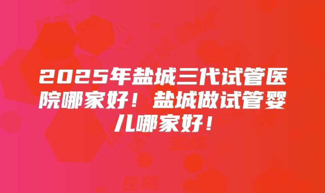 2025年盐城三代试管医院哪家好!盐城做试管婴儿哪家好!