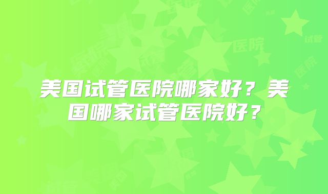 美国试管医院哪家好？美国哪家试管医院好？