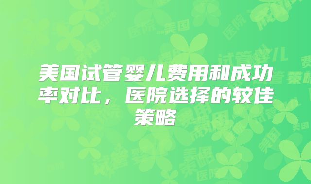美国试管婴儿费用和成功率对比，医院选择的较佳策略