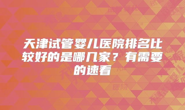 天津试管婴儿医院排名比较好的是哪几家？有需要的速看