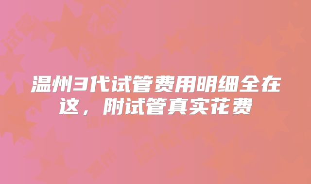 温州3代试管费用明细全在这，附试管真实花费