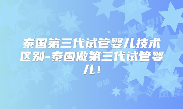 泰国第三代试管婴儿技术区别-泰国做第三代试管婴儿！