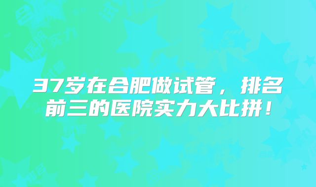 37岁在合肥做试管，排名前三的医院实力大比拼！