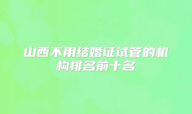 山西不用结婚证试管的机构排名前十名