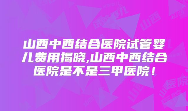 山西中西结合医院试管婴儿费用揭晓,山西中西结合医院是不是三甲医院!